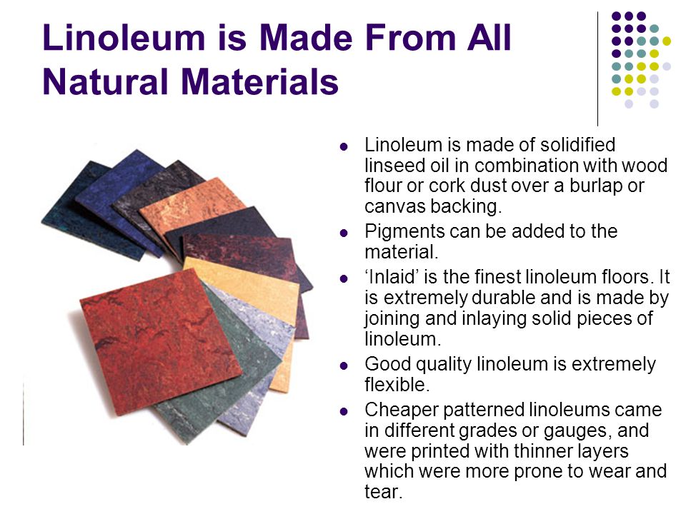 Linoleum is Made From All Natural Materials Linoleum is made of solidified linseed oil in combination with wood flour or cork dust over a burlap or canvas backing.