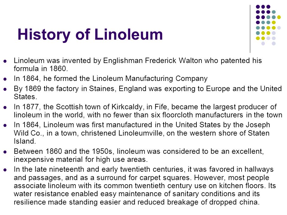 History of Linoleum Linoleum was invented by Englishman Frederick Walton who patented his formula in 1860.