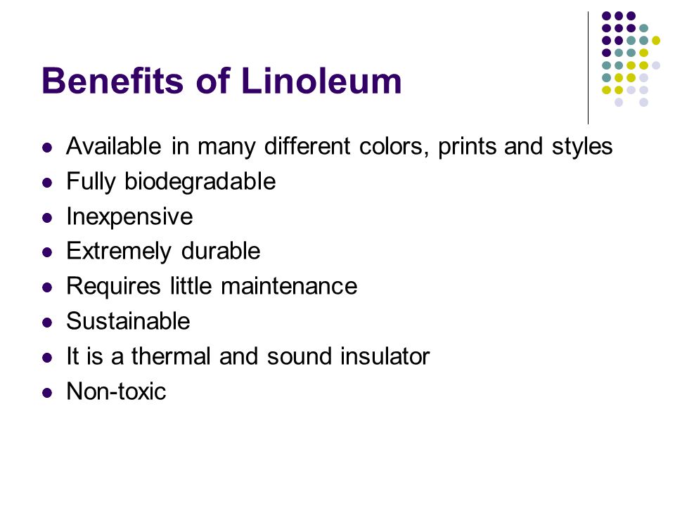 Benefits of Linoleum Available in many different colors, prints and styles Fully biodegradable Inexpensive Extremely durable Requires little maintenance Sustainable It is a thermal and sound insulator Non-toxic